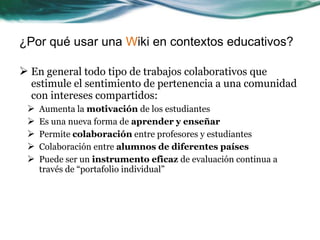 ¿Por qué usar una Wiki en contextos educativos?

 En general todo tipo de trabajos colaborativos que
  estimule el sentimiento de pertenencia a una comunidad
  con intereses compartidos:
    Aumenta la motivación de los estudiantes
    Es una nueva forma de aprender y enseñar
    Permite colaboración entre profesores y estudiantes
    Colaboración entre alumnos de diferentes países
    Puede ser un instrumento eficaz de evaluación continua a
     través de “portafolio individual”
 