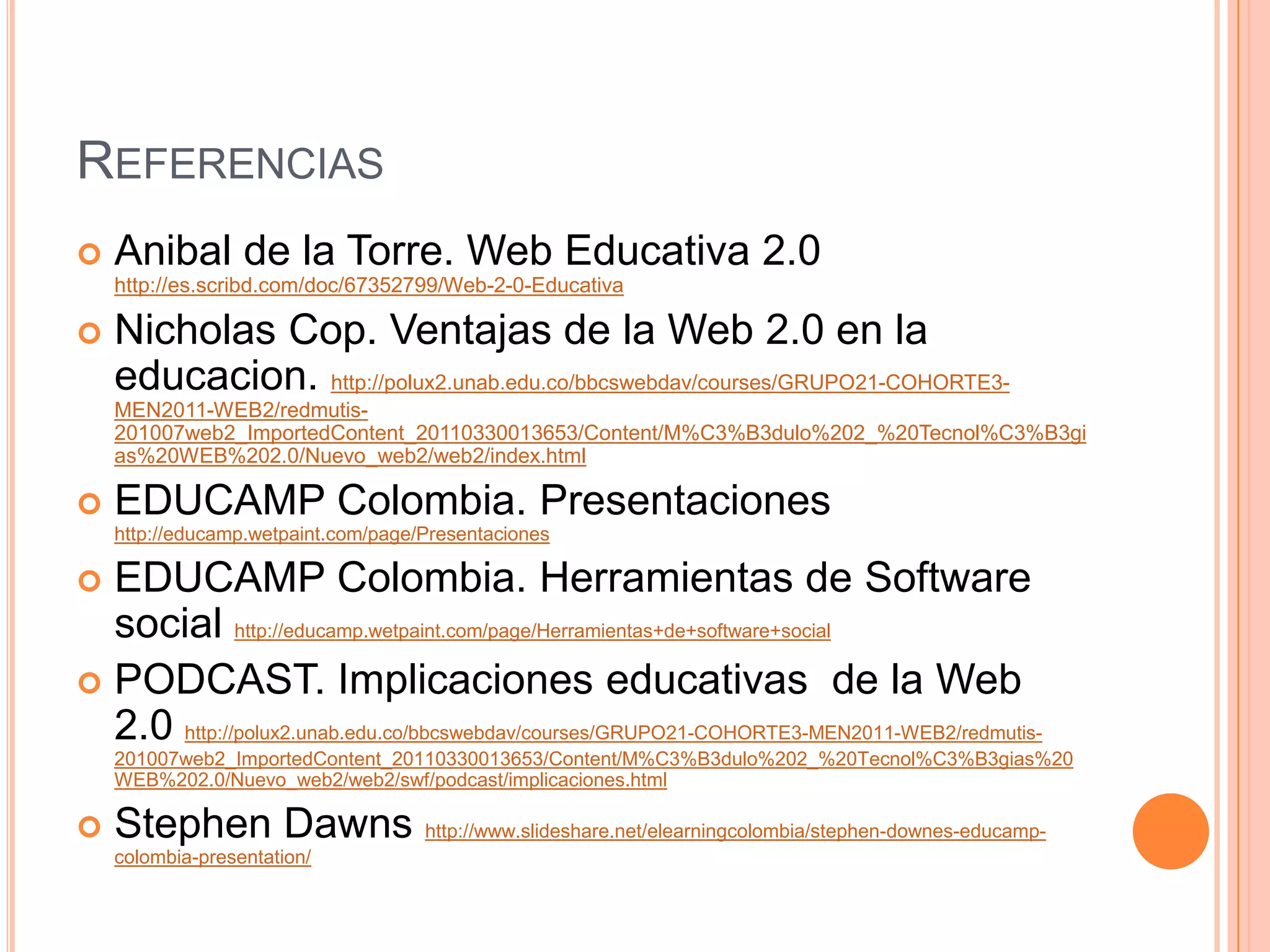 REFERENCIAS
   Anibal de la Torre. Web Educativa 2.0
    http://es.scribd.com/doc/67352799/Web-2-0-Educativa

   Nicholas Cop. Ventajas de la Web 2.0 en la
    educacion. http://polux2.unab.edu.co/bbcswebdav/courses/GRUPO21-COHORTE3-
    MEN2011-WEB2/redmutis-
    201007web2_ImportedContent_20110330013653/Content/M%C3%B3dulo%202_%20Tecnol%C3%B3gi
    as%20WEB%202.0/Nuevo_web2/web2/index.html

   EDUCAMP Colombia. Presentaciones
    http://educamp.wetpaint.com/page/Presentaciones

 EDUCAMP Colombia. Herramientas de Software
  social http://educamp.wetpaint.com/page/Herramientas+de+software+social
 PODCAST. Implicaciones educativas de la Web
  2.0 http://polux2.unab.edu.co/bbcswebdav/courses/GRUPO21-COHORTE3-MEN2011-WEB2/redmutis-
    201007web2_ImportedContent_20110330013653/Content/M%C3%B3dulo%202_%20Tecnol%C3%B3gias%20
    WEB%202.0/Nuevo_web2/web2/swf/podcast/implicaciones.html

   Stephen Dawns http://www.slideshare.net/elearningcolombia/stephen-downes-educamp-
    colombia-presentation/
 