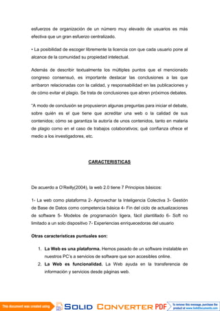 esfuerzos de organización de un número muy elevado de usuarios es más
efectiva que un gran esfuerzo centralizado.

• La posibilidad de escoger libremente la licencia con que cada usuario pone al
alcance de la comunidad su propiedad intelectual.

Además de describir textualmente los múltiples puntos que el mencionado
congreso consensuó, es importante destacar las conclusiones a las que
arribaron relacionadas con la calidad, y responsabilidad en las publicaciones y
de cómo evitar el plagio. Se trata de conclusiones que abren próximos debates.

“A modo de conclusión se propusieron algunas preguntas para iniciar el debate,
sobre quién es el que tiene que acreditar una web o la calidad de sus
contenidos; cómo se garantiza la autoría de unos contenidos, tanto en materia
de plagio como en el caso de trabajos colaborativos; qué confianza ofrece el
medio a los investigadores, etc.




                             CARACTERISTICAS




De acuerdo a O'Reilly(2004), la web 2.0 tiene 7 Principios básicos:

1- La web como plataforma 2- Aprovechar la Inteligencia Colectiva 3- Gestión
de Base de Datos como competencia básica 4- Fin del ciclo de actualizaciones
de software 5- Modelos de programación ligera, fácil plantillado 6- Soft no
limitado a un solo dispositivo 7- Experiencias enriquecedoras del usuario

Otras características puntuales son:

   1. La Web es una plataforma. Hemos pasado de un software instalable en
      nuestros PC’s a servicios de software que son accesibles online.
   2. La Web es funcionalidad. La Web ayuda en la transferencia de
      información y servicios desde páginas web.
 