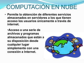 COMPUTACIÓN EN NUBE
• Permite la obtención de diferentes servicios
 almacenados en servidores a los que tienen
 acceso los usuarios únicamente a través de
 internet.
 •Acceso a una serie de
 archivos y programas
 almacenados que están a
 su disposición desde
 cualquier lugar
 simplemente con una
 conexión a Internet.
 