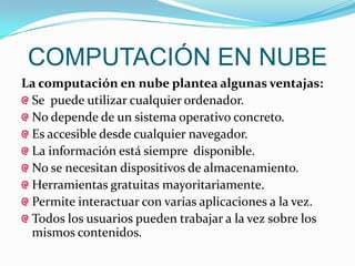 COMPUTACIÓN EN NUBE
La computación en nube plantea algunas ventajas:
 Se puede utilizar cualquier ordenador.
 No depende de un sistema operativo concreto.
 Es accesible desde cualquier navegador.
 La información está siempre disponible.
 No se necesitan dispositivos de almacenamiento.
 Herramientas gratuitas mayoritariamente.
 Permite interactuar con varias aplicaciones a la vez.
 Todos los usuarios pueden trabajar a la vez sobre los
 mismos contenidos.
 