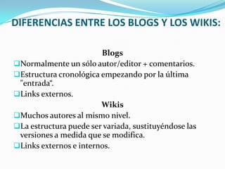 DIFERENCIAS ENTRE LOS BLOGS Y LOS WIKIS:

                        Blogs
Normalmente un sólo autor/editor + comentarios.
Estructura cronológica empezando por la última
 "entrada“.
Links externos.
                        Wikis
Muchos autores al mismo nivel.
La estructura puede ser variada, sustituyéndose las
 versiones a medida que se modifica.
Links externos e internos.
 