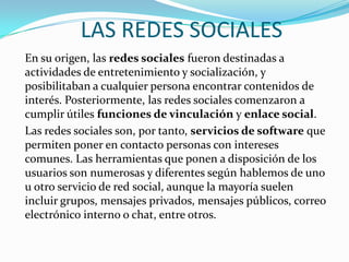 LAS REDES SOCIALES
En su origen, las redes sociales fueron destinadas a
actividades de entretenimiento y socialización, y
posibilitaban a cualquier persona encontrar contenidos de
interés. Posteriormente, las redes sociales comenzaron a
cumplir útiles funciones de vinculación y enlace social.
Las redes sociales son, por tanto, servicios de software que
permiten poner en contacto personas con intereses
comunes. Las herramientas que ponen a disposición de los
usuarios son numerosas y diferentes según hablemos de uno
u otro servicio de red social, aunque la mayoría suelen
incluir grupos, mensajes privados, mensajes públicos, correo
electrónico interno o chat, entre otros.
 