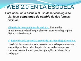 WEB 2.0 EN LA ESCUELA
Para adecuar la escuela al uso de la tecnología se
 plantean soluciones de cambio de dos formas
 distintas:

  1)Sustituir la escuela por la web 2.0. Eliminar los
 impedimentos y desafíos que plantean estas tecnologías para
 digitalizar la educación.

 2) Reinventar la escuela a través de las tecnologías web 2.0.
 Uso de las herramientas web 2.0 como un medio para reinventar
 y reconfigurar la escuela. Requiere la necesidad de que los
 educadores cambien sus prácticas y amplíen su visión de la
 pedagogía.
 