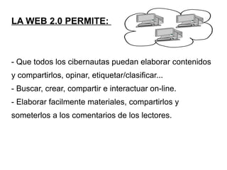 LA WEB 2.0 PERMITE: - Que todos los cibernautas puedan elaborar contenidos y compartirlos, opinar, etiquetar/clasificar... - Buscar, crear, compartir e interactuar on-line. - Elaborar facilmente materiales, compartirlos y someterlos a los comentarios de los lectores.