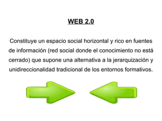 WEB 2.0 Constituye un espacio social horizontal y rico en fuentes de información (red social donde el conocimiento no está cerrado) que supone una alternativa a la jerarquización y unidireccionalidad tradicional de los entornos formativos.