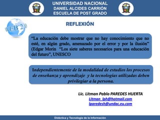 UNIVERSIDAD NACIONAL
          DANIEL ALCIDES CARRIÓN
          ESCUELA DE POST GRADO

                   REFLEXIÓN




Independientemente de la modalidad de estudios los procesos
de enseñanza y aprendizaje y la tecnologías utilizadas deben
                 privilegiar a la persona.

                             Lic. Litman Pablo PAREDES HUERTA
                                     Litman_lph@hotmail.com
                                     lparedesh@undac.eu.com


           Didáctica y Tecnología de la Información
 
