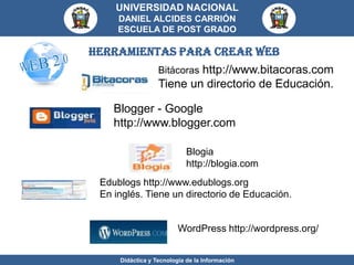 UNIVERSIDAD NACIONAL
     DANIEL ALCIDES CARRIÓN
     ESCUELA DE POST GRADO

HERRAMIENTAS PARA CREAR web
                  Bitácoras http://www.bitacoras.com
                  Tiene un directorio de Educación.

    Blogger - Google
    http://www.blogger.com

                            Blogia
                            http://blogia.com
 Edublogs http://www.edublogs.org
 En inglés. Tiene un directorio de Educación.


                         WordPress http://wordpress.org/


     Didáctica y Tecnología de la Información
 