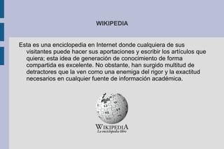 WIKIPEDIA Esta es una enciclopedia en Internet donde cualquiera de sus visitantes puede hacer sus aportaciones y escribir los artículos que quiera; esta idea de generación de conocimiento de forma compartida es excelente. No obstante, han surgido multitud de detractores que la ven como una enemiga del rigor y la exactitud necesarios en cualquier fuente de información académica. 