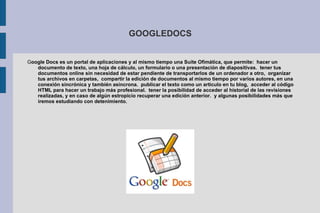 GOOGLEDOCS G oogle Docs es un portal de aplicaciones y al mismo tiempo una Suite Ofimática, que permite:  hacer un documento de texto, una hoja de cálculo, un formulario o una presentación de diapositivas.  tener tus documentos online sin necesidad de estar pendiente de transportarlos de un ordenador a otro,  organizar tus archivos en carpetas,  compartir la edición de documentos al mismo tiempo por varios autores, en una conexión sincrónica y también asíncrona.  publicar el texto como un artículo en tu blog,  acceder al código HTML para hacer un trabajo más profesional.  tener la posibilidad de acceder al historial de las revisiones realizadas, y en caso de algún estropicio recuperar una edición anterior.  y algunas posibilidades más que iremos estudiando con detenimiento. 