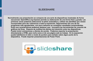 SLIDESHARE Normalmente una presentación se compone de una serie de diapositivas mostradas de forma secuencial. OpenOffice.org Impress permite su elaboración de una forma fácil y guiada. Las primeras veces podemos seleccionar el piloto automático y utilizar las plantillas que vienen incorporadas para dar coherencia a toda la exposición. Seguramente sea uno de los programas más agradecidos, con poco esfuerzo se consiguen resultados sorprendentes. Entre sus características podemos destacar que:  Incorpora las herramientas de creación de gráficos de Draw.  Dispone de multitud de efectos de transición entre las diapositivas.  Puede incluir animaciones y efectos de sonido.  Podemos exportar la presentación directamente a HTML para verla como si de una página web se tratase.  En la exposición puede habilitarse el ratón a modo de puntero para señalar sobre algún punto de la diapositiva.  Puede importar presentaciones de Power Point. 