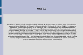 WEB 2.0 Web 2.0 es un término acuñado por Dale Dougherty de O'reilly Me dia que lo utilizó por primera vez en una conferencia que compartía con Craig Cline de MediaLive tratando temas sobre la evolución de Internet. Era 2004 y analizaban el desastre que había supuesto el declive de las compañías .com y qué características tení an las páginas web que habían sobrevivido y seguían ofreciendo sus servicios. Se dieron cuenta que habían evolucionando hacia un nuevo concepto de webs centradas en el usuario. La Web 2.0 no es tanto una tecnología como una actitud para estar en la red. Se ha producido una transición de las aplicaciones tradicionales a otras que funcionan en línea y son capaces de generar un flujo interactivo de información y comunicación con el usuario. Abandonamos los programas de escritorio, la web se ha convertido en una plataforma y desde ella podemos generar redes sociales de colaboración y participar en el desarrollo de Internet. Los blog y wikis son máximos exponentes de este concepto de entender Internet, y junto a ellos hay una gran cantidad de herramientas y u tilidades que amplían las posibilidades de generar contenidos y comenzar a ser los protagonistas de Internet como usuarios activos 