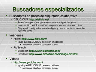 Buscadores especializados Buscadores en bases de etiquetado colaborativo DELICIOUS:  http://del.icio.us/ Tu espacio personal para almacenar tus ligas favoritas Intercambio de información: comparte tus favoritos con otros Etiquetado: asigna temas a tus ligas y busca por tema entre las ligas de otros Imágenes Flickr:  http://www.flickr.com/ Igual que DELICIOUS pero con imágenes:  almacena, clasifica, comparte, busca PicSearch: Buscador:  http://www.picsearch.com/ Directorio:  http://www.picsearch.com/image-dir.html Videos http://www.youtube.com/ Igual que DELICIOUS pero con videos:  almacena, clasifica, comparte, busca 