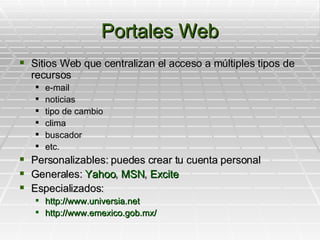 Portales Web Sitios Web que centralizan el acceso a múltiples tipos de recursos e-mail noticias tipo de cambio clima buscador etc. Personalizables: puedes crear tu cuenta personal Generales:  Yahoo ,  MSN ,  Excite Especializados: http://www.universia.net http://www.emexico.gob.mx/ 