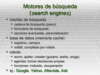 Motores de búsqueda ( search engines ) interfaz de búsqueda cadena de búsqueda ( query ) formulario de búsqueda  opciones avanzadas, personalización base de datos (memoria  caché ) registros, campos volátil, compilada por robots robots worm ,  spider ,  crawler  (gusano, araña, oruga) agentes: toman decisiones propias funciones: indizado, recuperación ej.:  Google ,  Yahoo ,  Altavista ,  Ask 