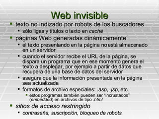 Web invisible texto no indizado por robots de los buscadores sólo ligas y títulos o texto en  caché páginas Web generadas dinámicamente el texto presentando en la página no está almacenado en un servidor cuando el servidor recibe el URL de la página, se dispara un programa que en ese momento genera el texto a desplegar, por ejemplo a partir de datos que recupera de una base de datos del servidor asegura que la información presentada en la página sea actualizada formatos de archivo especiales:  .asp ,  .jsp , etc. estos programas también pueden ser “incrustados” ( embedded ) en archivos de tipo  .html sitios de acceso restringido contraseña, suscripción, bloqueo de robots 