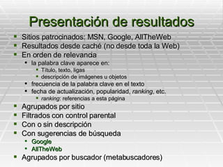 Presentación de resultados Sitios patrocinados: MSN, Google, AllTheWeb Resultados desde caché (no desde toda la Web) En orden de relevancia la palabra clave aparece en: Título, texto, ligas descripción de imágenes u objetos frecuencia de la palabra clave en el texto fecha de actualización, popularidad,  ranking , etc. ranking : referencias a esta página Agrupados por sitio Filtrados con control parental Con o sin descripción Con sugerencias de búsqueda Google AllTheWeb Agrupados por buscador (metabuscadores) 