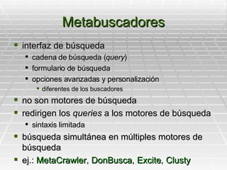 Metabuscadores interfaz de búsqueda cadena de búsqueda ( query ) formulario de búsqueda  opciones avanzadas y personalización diferentes de los buscadores no son motores de búsqueda redirigen los  queries  a los motores de búsqueda sintaxis limitada búsqueda simultánea en múltiples motores de búsqueda  ej.:  MetaCrawler ,  DonBusca ,  Excite ,  Clusty 