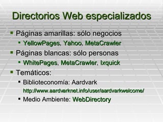 Directorios Web especializados Páginas amarillas: sólo negocios YellowPages ,  Yahoo ,  MetaCrawler Páginas blancas: sólo personas WhitePages ,  MetaCrawler ,  Ixquick Temáticos: Biblioteconomía: Aardvark http://www.aardvarknet.info/user/aardvarkwelcome/ Medio Ambiente:  WebDirectory 