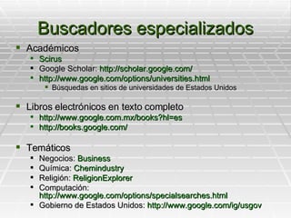 Buscadores especializados Académicos Scirus Google Scholar:  http://scholar.google.com/ http://www.google.com/options/universities.html Búsquedas en sitios de universidades de Estados Unidos Libros electrónicos en texto completo http://www.google.com.mx/books?hl=es http://books.google.com/ Temáticos Negocios:  Business Química:  Chemindustry Religión:  ReligionExplorer Computación:  http://www.google.com/options/specialsearches.html Gobierno de Estados Unidos:  http://www.google.com/ig/usgov 