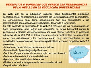 BENEFICIOS O BONDADES QUE OFRECE LAS HERRAMIENTAS
      DE LA WEB 2.0 EN LA EDUCACIÓN UNIVERSITARIA

La Web 2.0 en la educación superior tiene fundamental aplicación
considerando el papel Social que cumplen las Universidades como generadoras,
del conocimiento pero dicho conocimiento hay que compartirlo; y las
Universidades son escenarios investigación, desarrollo e innovación.
En este contexto la aplicación de la Web 2.0 más que de las herramientas, se
hace fundamental para lograr una educación de forma horizontal donde la
generación y difusión del conocimiento sea más rápida y efectiva. El potencial
educativo de la Web 2.0 se inicia con una cultura participativa de aprendizaje
en el que estudiantes y los docentes están muy interconectados ​en las
actividades de colaboración que sean significativas y con un propósito. Web 2.0
promueve:
•Incentiva el desarrollo del pensamiento crítico
•Desarrollo de Aprendizajes significativos
•Contribución para la construcción propia del conocimiento.
•Fortalecimiento de la toma de decisiones
•Aporte en el aprendizaje colaborativo
•Motiva a todos los integrantes de la comunidad virtual
•Seguridad en sí mismo.
 