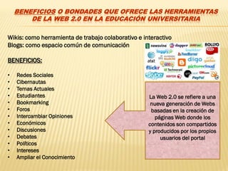 BENEFICIOS O BONDADES QUE OFRECE LAS HERRAMIENTAS
        DE LA WEB 2.0 EN LA EDUCACIÓN UNIVERSITARIA

Wikis: como herramienta de trabajo colaborativo e interactivo
Blogs: como espacio común de comunicación

BENEFICIOS:

•   Redes Sociales
•   Cibernautas
•   Temas Actuales
•   Estudiantes                                     La Web 2.0 se refiere a una
•   Bookmarking                                      nueva generación de Webs
•   Foros                                            basadas en la creación de
•   Intercambiar Opiniones                             páginas Web donde los
•   Económicos                                      contenidos son compartidos
•   Discusiones                                     y producidos por los propios
•   Debates                                              usuarios del portal
•   Políticos
•   Intereses
•   Ampliar el Conocimiento
 