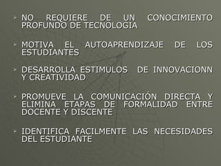 NO REQUIERE DE UN CONOCIMIENTO PROFUNDO DE TECNOLOGIA MOTIVA EL AUTOAPRENDIZAJE DE LOS ESTUDIANTES DESARROLLA ESTIMULOS  DE INNOVACIONN Y CREATIVIDAD  PROMUEVE LA COMUNICACIÓN DIRECTA Y ELIMINA ETAPAS DE FORMALIDAD ENTRE DOCENTE Y DISCENTE IDENTIFICA FACILMENTE LAS NECESIDADES DEL ESTUDIANTE 