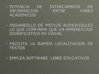 POTENCIA DE INTERCAMBIOS DE INFORMACION ENTRE PARES ACADEMICOS DESARROLLO DE MEDIOS AUDIOVISULES LO QUE CONFIRMA QUE UN APRENDIZAJE SIGNIFICATIVO ES VISUAL  FACILITA LA RAPIDA LOCALIZACION DE TEXTOS EMPLEA SOFTWARE  LIBRE EDUCATIVOS 
