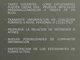 TANTO DOCENTES  COMO ESTUDIANTES PUEDEN CREAR SUS  PROPIOS ARTICULOS PERSONALIZANDOLOS A TRAVES DE UN BLOG TRANSMITE INFORMACION EN CUALQUIER FORMATO A NIVEL PERSONAL O COLECTIVO PROMUEVE LA RELACION DE INTERESES O AFINES NUEVAS POSIBILIDADES DE COMPARTIR INFORMACION  PARTICIPACION DE LOS ESTUDIANTES DE FORMA ACTIVA 