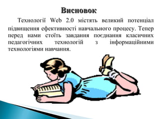 Технології  Web  2.0 містять великий потенціал підвищення ефективності навчального процесу. Тепер перед нами стоїть завдання поєднання класичних педагогічних технологій з інформаційними технологіями навчання. Висновок  