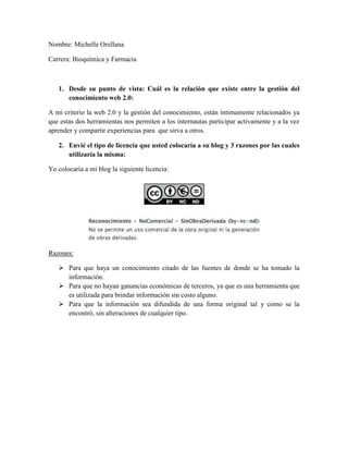 Nombre: Michelle Orellana

Carrera: Bioquímica y Farmacia



   1. Desde su punto de vista: Cuál es la relación que existe entre la gestión del
      conocimiento web 2.0:

A mi criterio la web 2.0 y la gestión del conocimiento, están íntimamente relacionados ya
que estas dos herramientas nos permiten a los internautas participar activamente y a la vez
aprender y compartir experiencias para que sirva a otros.

   2. Envié el tipo de licencia que usted colocaría a su blog y 3 razones por las cuales
      utilizaría la misma:

Yo colocaría a mi blog la siguiente licencia:




Razones:

    Para que haya un conocimiento citado de las fuentes de donde se ha tomado la
     información.
    Para que no hayan ganancias económicas de terceros, ya que es una herramienta que
     es utilizada para brindar información sin costo alguno.
    Para que la información sea difundida de una forma original tal y como se la
     encontró, sin alteraciones de cualquier tipo.
 