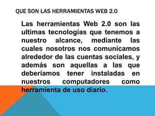 QUE SON LAS HERRAMIENTAS WEB 2.0

 Las herramientas Web 2.0 son las
 ultimas tecnologías que tenemos a
 nuestro alcance, mediante las
 cuales nosotros nos comunicamos
 alrededor de las cuentas sociales, y
 además son aquellas a las que
 deberíamos tener instaladas en
 nuestros    computadores      como
 herramienta de uso diario.
 