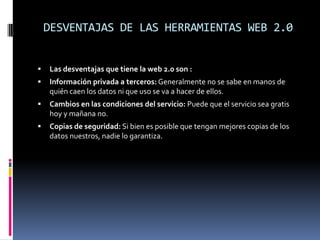 DESVENTAJAS DE LAS HERRAMIENTAS WEB 2.0


   Las desventajas que tiene la web 2.0 son :
   Información privada a terceros: Generalmente no se sabe en manos de
    quién caen los datos ni que uso se va a hacer de ellos.
   Cambios en las condiciones del servicio: Puede que el servicio sea gratis
    hoy y mañana no.
   Copias de seguridad: Si bien es posible que tengan mejores copias de los
    datos nuestros, nadie lo garantiza.
 