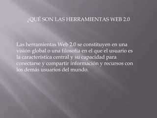 ¿QUÉ SON LAS HERRAMIENTAS WEB 2.0



Las herramientas Web 2.0 se constituyen en una
visión global o una filosofía en el que el usuario es
la característica central y su capacidad para
conectarse y compartir información y recursos con
los demás usuarios del mundo.
 