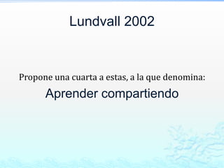 Lundvall 2002


Propone una cuarta a estas, a la que denomina:
      Aprender compartiendo
 