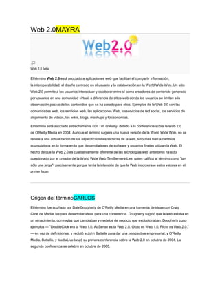 Web 2.0MAYRA




Web 2.0 beta.


El término Web 2.0 está asociado a aplicaciones web que facilitan el compartir información,
la interoperabilidad, el diseño centrado en el usuario y la colaboración en la World Wide Web. Un sitio
Web 2.0 permite a los usuarios interactuar y colaborar entre sí como creadores de contenido generado
por usuarios en una comunidad virtual, a diferencia de sitios web donde los usuarios se limitan a la
observación pasiva de los contenidos que se ha creado para ellos. Ejemplos de la Web 2.0 son las
comunidades web, los servicios web, las aplicaciones Web, losservicios de red social, los servicios de
alojamiento de videos, las wikis, blogs, mashups y folcsonomías.

El término está asociado estrechamente con Tim O'Reilly, debido a la conferencia sobre la Web 2.0
de O'Reilly Media en 2004. Aunque el término sugiere una nueva versión de la World Wide Web, no se
refiere a una actualización de las especificaciones técnicas de la web, sino más bien a cambios
acumulativos en la forma en la que desarrolladores de software y usuarios finales utilizan la Web. El
hecho de que la Web 2.0 es cualitativamente diferente de las tecnologías web anteriores ha sido
cuestionado por el creador de la World Wide Web Tim Berners-Lee, quien calificó al término como "tan
sólo una jerga"- precisamente porque tenía la intención de que la Web incorporase estos valores en el
primer lugar.




Origen del términoCARLOS
El término fue acuñado por Dale Dougherty de O'Reilly Media en una tormenta de ideas con Craig
Cline de MediaLive para desarrollar ideas para una conferencia. Dougherty sugirió que la web estaba en
un renacimiento, con reglas que cambiaban y modelos de negocio que evolucionaban. Dougherty puso
ejemplos — "DoubleClick era la Web 1.0; AdSense es la Web 2.0. Ofoto es Web 1.0; Flickr es Web 2.0."
— en vez de definiciones, y reclutó a John Battelle para dar una perspectiva empresarial, y O'Reilly
Media, Battelle, y MediaLive lanzó su primera conferencia sobre la Web 2.0 en octubre de 2004. La
segunda conferencia se celebró en octubre de 2005.
 
