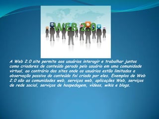 A Web 2.0 site permite aos usuários interagir e trabalhar juntos
como criadores de conteúdo gerado pelo usuário em uma comunidade
virtual, ao contrário dos sites onde os usuários estão limitados a
observação passiva do conteúdo foi criado por eles. Exemplos de Web
2.0 são as comunidades web, serviços web, aplicações Web, serviços
de rede social, serviços de hospedagem, vídeos, wikis e blogs.
 