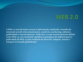 A Web 2.0 nos dá maior acesso à informação, mudando o mundo da
interação social: telecomunicações, comércio, marketing, software,
publicidade e entretenimento. Tudo isso, é o que muitos buscam definir
como Web 2.0, em conclusão significa a passagem da infância para a
puberdade da Web, a nova evolução da Internet: Adaptar, Anexar e
integrar no mundo globalizado.
 