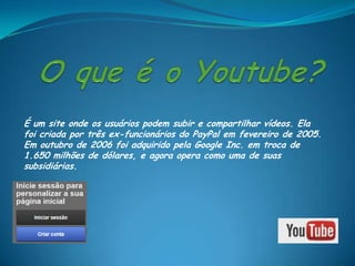 É um site onde os usuários podem subir e compartilhar vídeos. Ela
foi criada por três ex-funcionários do PayPal em fevereiro de 2005.
Em outubro de 2006 foi adquirido pela Google Inc. em troca de
1.650 milhões de dólares, e agora opera como uma de suas
subsidiárias.
 