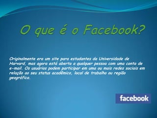 Originalmente era um site para estudantes da Universidade de
Harvard, mas agora está aberta a qualquer pessoa com uma conta de
e-mail. Os usuários podem participar em uma ou mais redes sociais em
relação ao seu status acadêmico, local de trabalho ou região
geográfica.
 