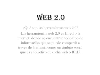 Web 2.0
    ¿Qué son las herramientas web 2.0?
   Las herramientas web 2.0 es la red o la
internet. donde se encuentran todo tipo de
   información que se puede compartir a
 través de la misma como un ámbito social
   que es el objetivo de dicha web o RED.
 