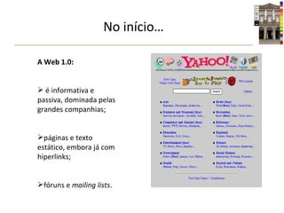 No início… A Web 1.0: é informativa e passiva, dominada pelas grandes companhias; páginas e texto estático, embora já com hiperlinks; fóruns e  mailing lists . 