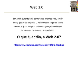 Web 2.0 Em 2004, durante uma conferência internacional, Tim O´Reilly, gestor da empresa O´Reilly Media, sugere o termo “ Web 2.0 ” para designar uma nova geração de serviços de internet, com novas características. O que é, então, a Web 2.0? http://www.youtube.com/watch?v=87LG-MQrEu0 
