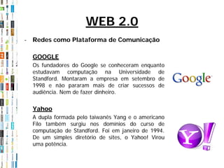 WEB 2.0
- Redes como Plataforma de Comunicação

  GOOGLE
  Os fundadores do Google se conheceram enquanto
  estudavam computação na Universidade de
  Standford. Montaram a empresa em setembro de
  1998 e não pararam mais de criar sucessos de
  audiência. Nem de fazer dinheiro.


  Yahoo
  A dupla formada pelo taiwanês Yang e o americano
  Filo também surgiu nos domínios do curso de
  computação de Standford. Foi em janeiro de 1994.
  De um simples diretório de sites, o Yahoo! Virou
  uma potência.
 