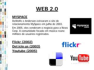 WEB 2.0
MYSPACE
DeWolfe e Anderson estrearam o site de
relacionamento MySpace em julho de 2003.
Em 2005, eles venderam o negócio para a News
Corp. A comunidade focada em música reúne
milhões de usuários registrados.


Flickr (2002)
Del.icio.us (2003)
Youtube (2005)
 