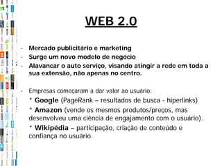WEB 2.0

- Mercado publicitário e marketing
- Surge um novo modelo de negócio
- Alavancar o auto serviço, visando atingir a rede em toda a
  sua extensão, não apenas no centro.

- Empresas começaram a dar valor ao usuário:
  * Google (PageRank – resultados de busca - hiperlinks)
  * Amazon (vende os mesmos produtos/preços, mas
  desenvolveu uma ciência de engajamento com o usuário).
  * Wikipédia – participação, criação de conteúdo e
  confiança no usuário.
 
