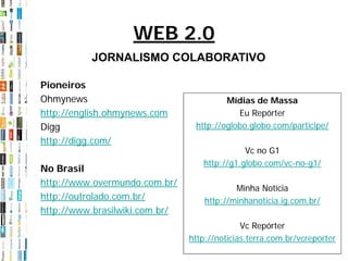 WEB 2.0
          JORNALISMO COLABORATIVO

Pioneiros
Ohmynews                                 Mídias de Massa
http://english.ohmynews.com                 Eu Repórter
Digg                             http://oglobo.globo.com/participe/
http://digg.com/
                                              Vc no G1
                                   http://g1.globo.com/vc-no-g1/
No Brasil
http://www.overmundo.com.br/
                                            Minha Notícia
http://outrolado.com.br/            http://minhanoticia.ig.com.br/
http://www.brasilwiki.com.br/
                                              Vc Repórter
                                http://noticias.terra.com.br/vcreporter
 