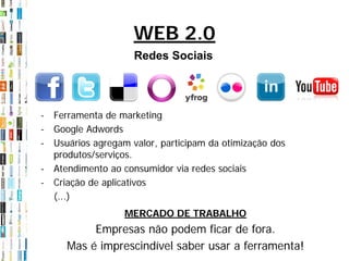 WEB 2.0
                    Redes Sociais




- Ferramenta de marketing
- Google Adwords
- Usuários agregam valor, participam da otimização dos
  produtos/serviços.
- Atendimento ao consumidor via redes sociais
- Criação de aplicativos
  (...)
                  MERCADO DE TRABALHO
          Empresas não podem ficar de fora.
     Mas é imprescindível saber usar a ferramenta!
 