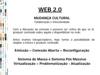 WEB 2.0
                MUDANÇA CULTURAL
                Colaboração e Interatividade

Com a liberação da emissão é possível ser crítico do que se lê,
produzir conteúdo sobre aquilo e disponibilizar na rede.

Antes éramos telespectadores, hoje temos a possibilidade de
ampliar a leitura e produzir conteúdo.

 Emissão – Conexão Aberta – Reconfiguração

   Sistema de Massa e Sistema Pós Massivo
Virtualização – Problematização - Atualização
 