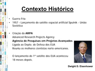 Contexto Histórico
• Guerra Fria
• 1957 - Lançamento do satélite espacial artificial Sputnik - União
  Soviética

• Criação da ARPA
  Advanced Research Projects Agency
  Agência de Pesquisas em Projetos Avançados
  Ligada ao Depto. de Defesa dos EUA
  Reuniu os melhores cientistas norte-americanos.

   O lançamento do 1º satélite dos EUA aconteceu
   18 meses depois.

                                                   Dwight D. Eisenhower
 